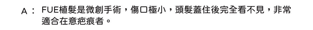 A: FUE植髮是微創手術,傷口極小,頭髮蓋住後完全看不見,非常適合在意疤痕者。