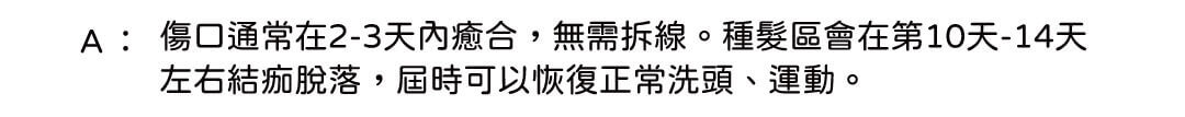 A: 傷口通常在2-3天內癒合,無需拆線。種髮區會在第10天-14天左右結痂脫落,屆時可以恢復正常洗頭、運動。