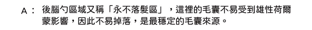 A: 後腦勺區域又稱「永不落髮區」,這裡的毛囊不易受到雄性荷爾蒙影響,因此不易掉落,是最穩定的毛囊來源。