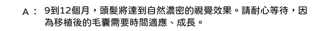 A: 9到12個月,頭髮將達到自然濃密的視覺效果。請耐心等待,因為移植後的毛囊需要時間適應、成長。